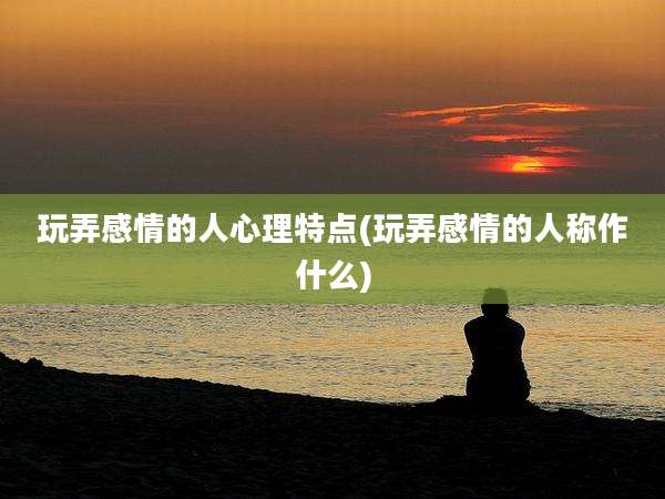 玩弄感情的人心理特点(玩弄感情的人称作什么)