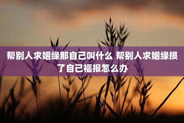 帮别人求姻缘那自己叫什么 帮别人求姻缘损了自己福报怎么办