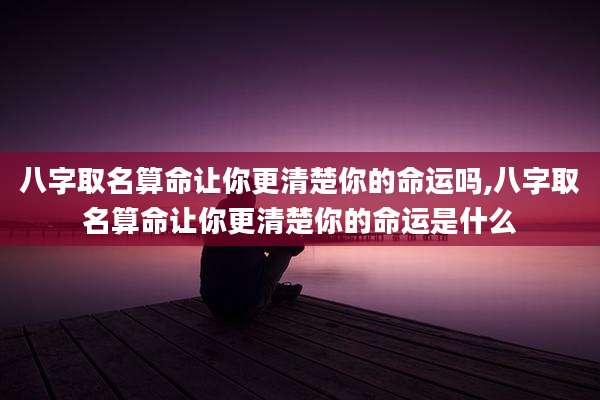 八字取名算命让你更清楚你的命运吗,八字取名算命让你更清楚你的命运是什么