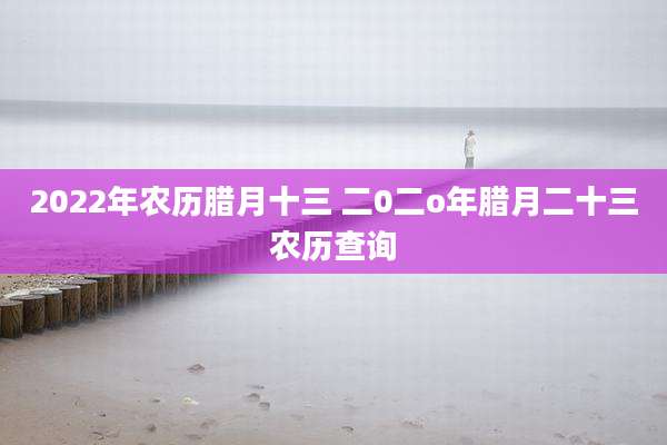 2022年农历腊月十三 二0二o年腊月二十三农历查询
