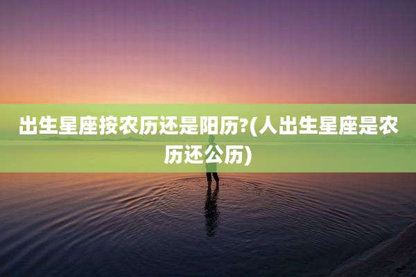 出生星座按农历还是阳历?(人出生星座是农历还公历)