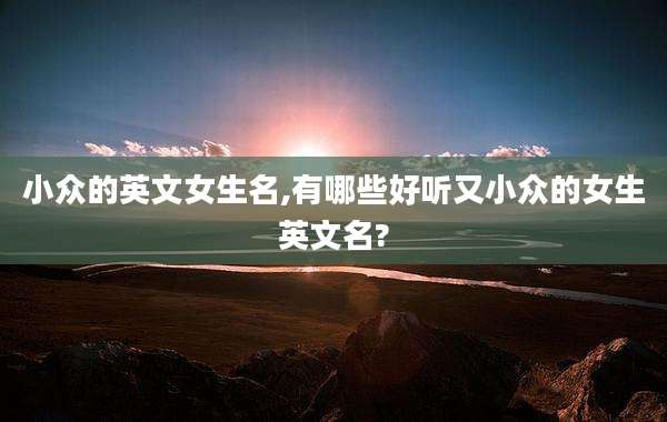 小众的英文女生名,有哪些好听又小众的女生英文名?