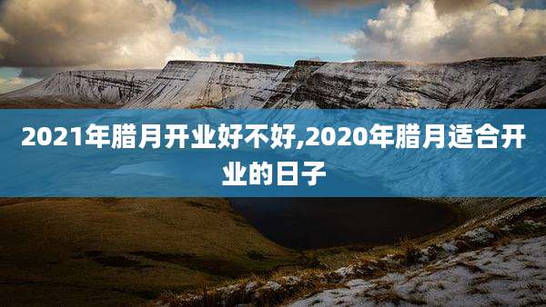 2021年腊月开业好不好,2020年腊月适合开业的日子