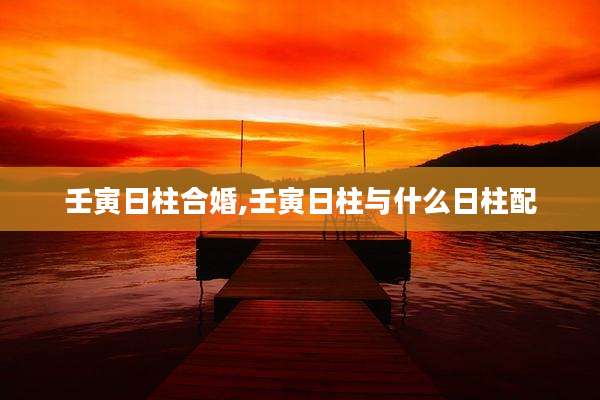 壬寅日柱合婚,壬寅日柱与什么日柱配