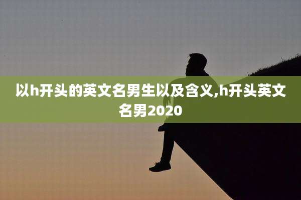 以h开头的英文名男生以及含义,h开头英文名男2020