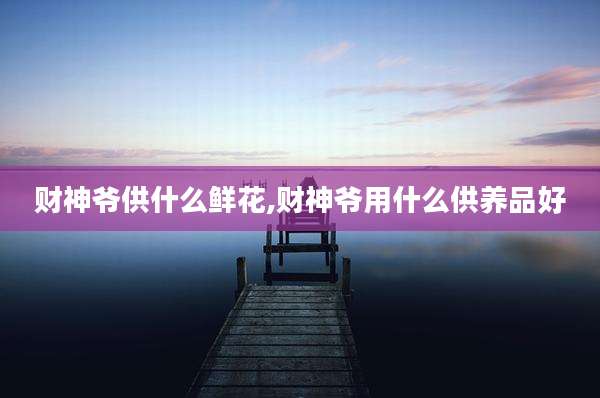 财神爷供什么鲜花,财神爷用什么供养品好