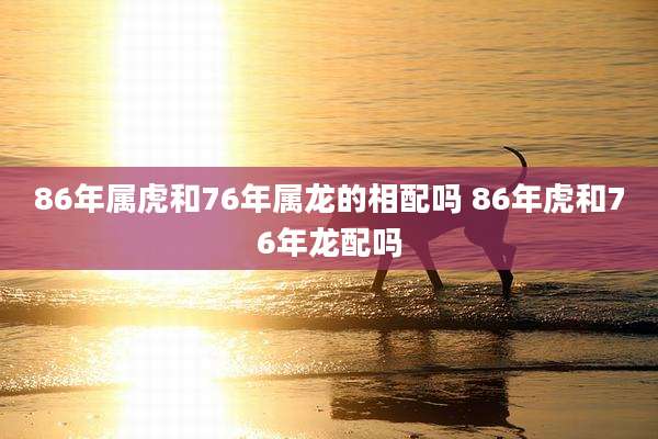 86年属虎和76年属龙的相配吗 86年虎和76年龙配吗