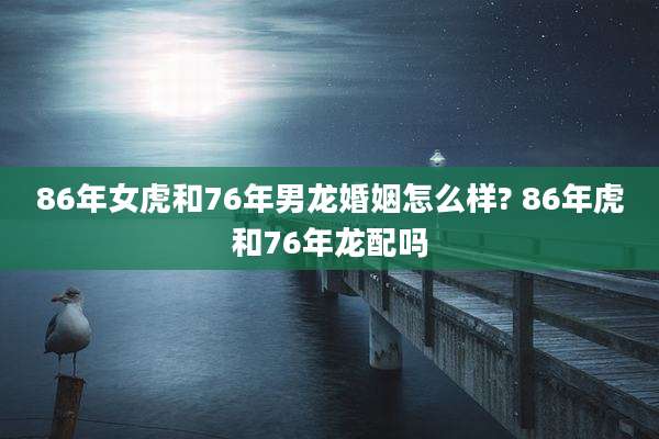 86年女虎和76年男龙婚姻怎么样? 86年虎和76年龙配吗