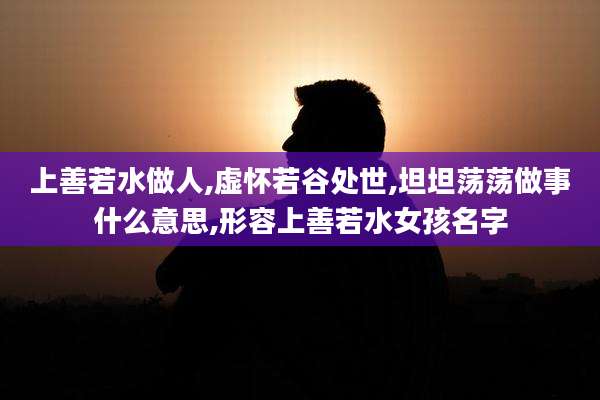 上善若水做人,虚怀若谷处世,坦坦荡荡做事什么意思,形容上善若水女孩名字