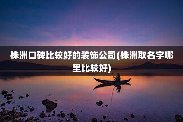 株洲口碑比较好的装饰公司(株洲取名字哪里比较好)