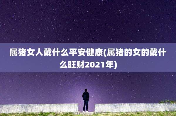 属猪女人戴什么平安健康(属猪的女的戴什么旺财2021年)