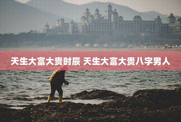 天生大富大贵时辰 天生大富大贵八字男人