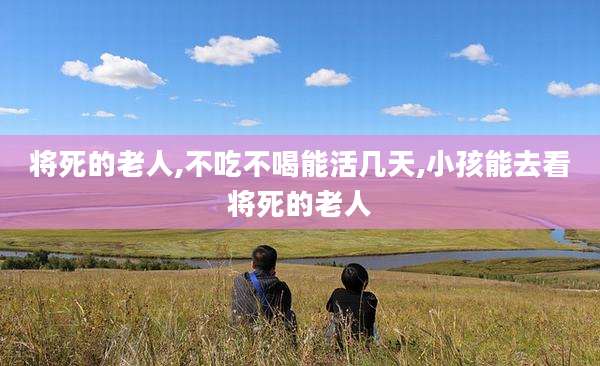 将死的老人,不吃不喝能活几天,小孩能去看将死的老人