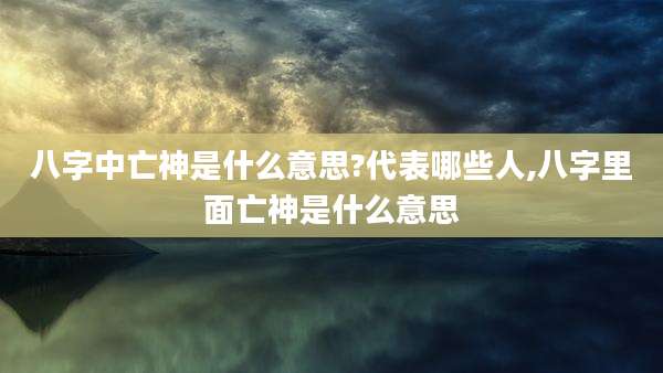 八字中亡神是什么意思?代表哪些人,八字里面亡神是什么意思