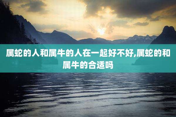 属蛇的人和属牛的人在一起好不好,属蛇的和属牛的合适吗