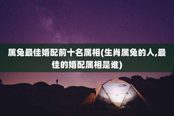 属兔最佳婚配前十名属相(生肖属兔的人,最佳的婚配属相是谁)