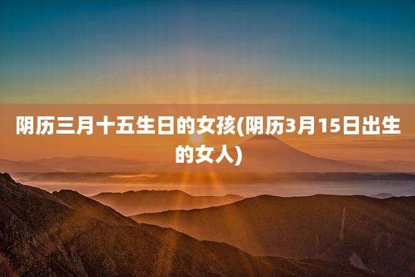 阴历三月十五生日的女孩(阴历3月15日出生的女人)