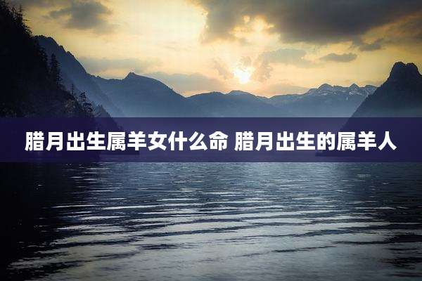 腊月出生属羊女什么命 腊月出生的属羊人