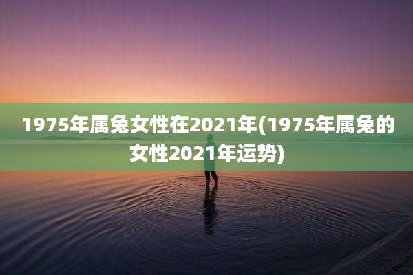 1975年属兔女性在2021年(1975年属兔的女性2021年运势)