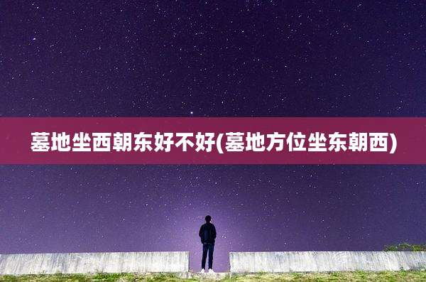 墓地坐西朝东好不好(墓地方位坐东朝西)