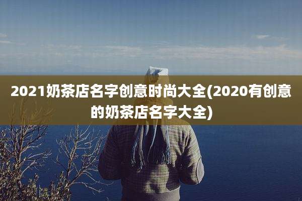 2021奶茶店名字创意时尚大全(2020有创意的奶茶店名字大全)