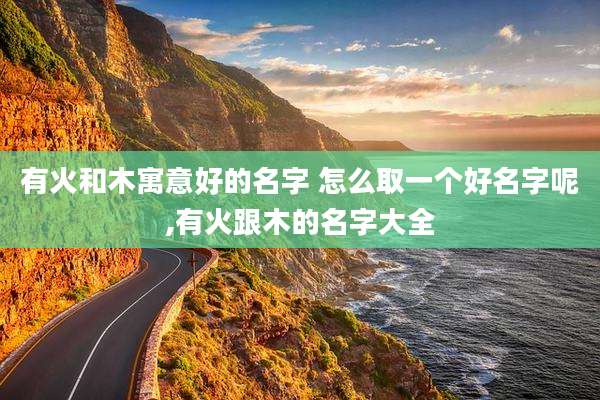 有火和木寓意好的名字 怎么取一个好名字呢,有火跟木的名字大全