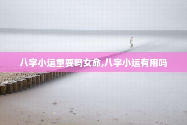 八字小运重要吗女命,八字小运有用吗