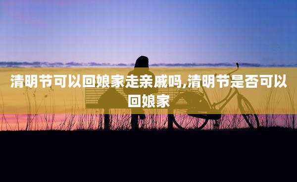 清明节可以回娘家走亲戚吗,清明节是否可以回娘家