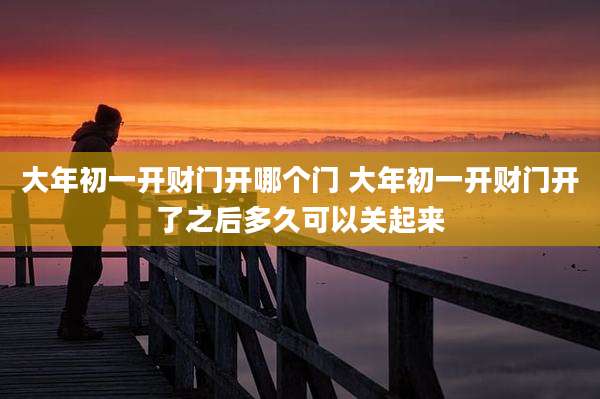 大年初一开财门开哪个门 大年初一开财门开了之后多久可以关起来