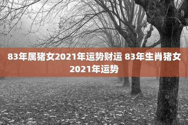 83年属猪女2021年运势财运 83年生肖猪女2021年运势