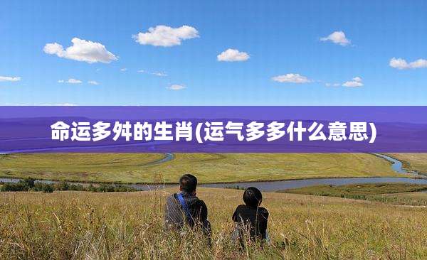 命运多舛的生肖(运气多多什么意思)