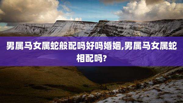 男属马女属蛇般配吗好吗婚姻,男属马女属蛇相配吗?