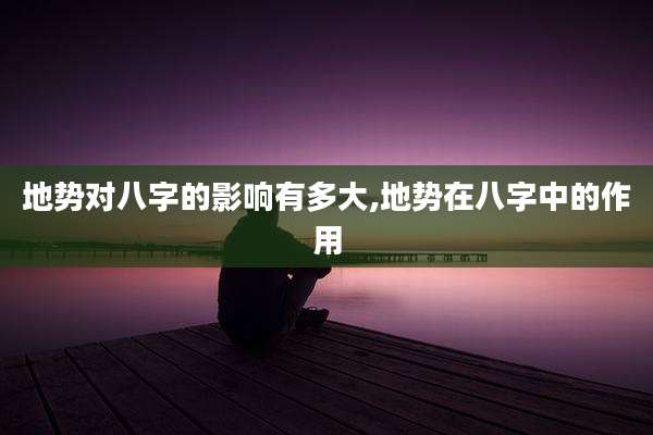 地势对八字的影响有多大,地势在八字中的作用