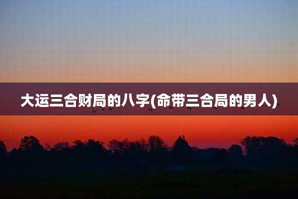 大运三合财局的八字(命带三合局的男人)