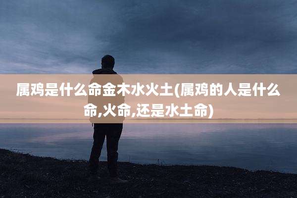 属鸡是什么命金木水火土(属鸡的人是什么命,火命,还是水土命)