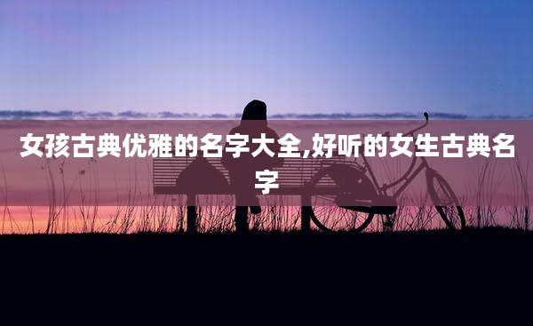 女孩古典优雅的名字大全,好听的女生古典名字