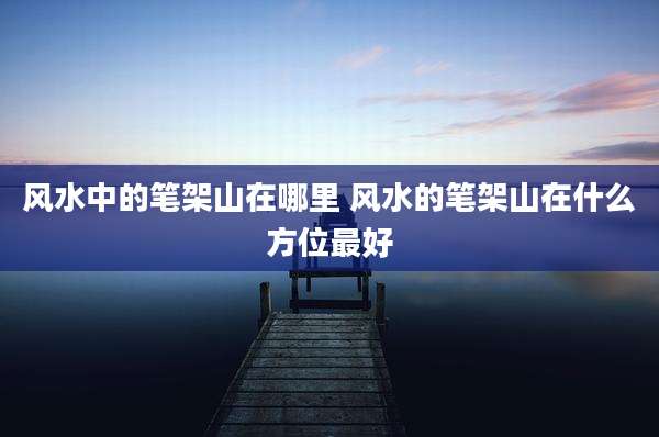 风水中的笔架山在哪里 风水的笔架山在什么方位最好