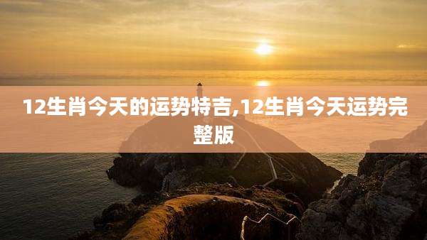 12生肖今天的运势特吉,12生肖今天运势完整版