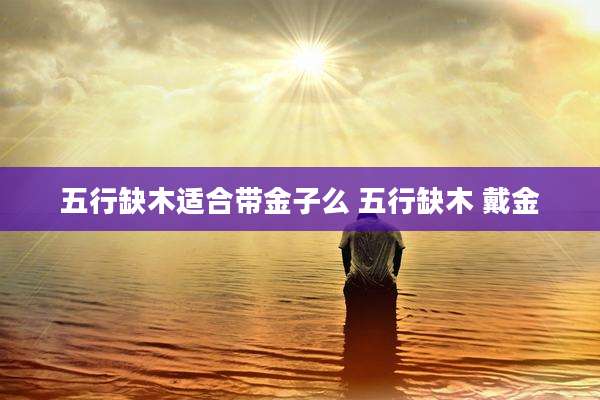 五行缺木适合带金子么 五行缺木 戴金