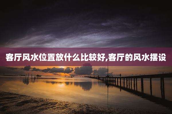 客厅风水位置放什么比较好,客厅的风水摆设
