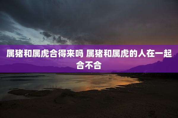 属猪和属虎合得来吗 属猪和属虎的人在一起合不合