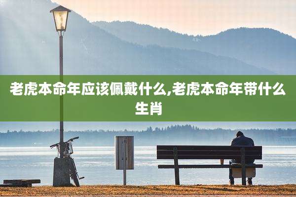 老虎本命年应该佩戴什么,老虎本命年带什么生肖