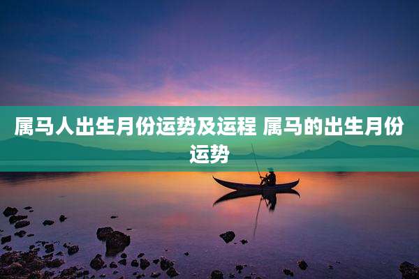 属马人出生月份运势及运程 属马的出生月份运势