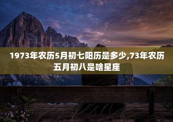 1973年农历5月初七阳历是多少,73年农历五月初八是啥星座