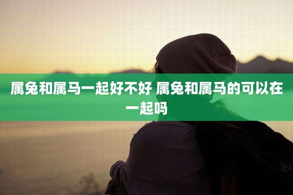 属兔和属马一起好不好 属兔和属马的可以在一起吗