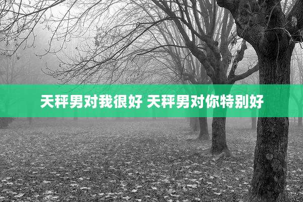 天秤男对我很好 天秤男对你特别好