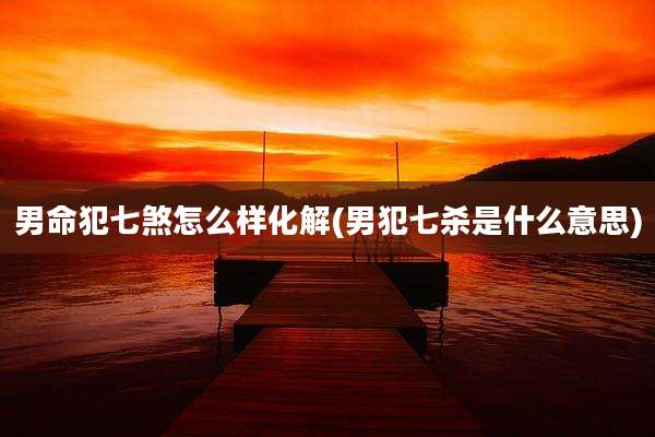 男命犯七煞怎么样化解(男犯七杀是什么意思)