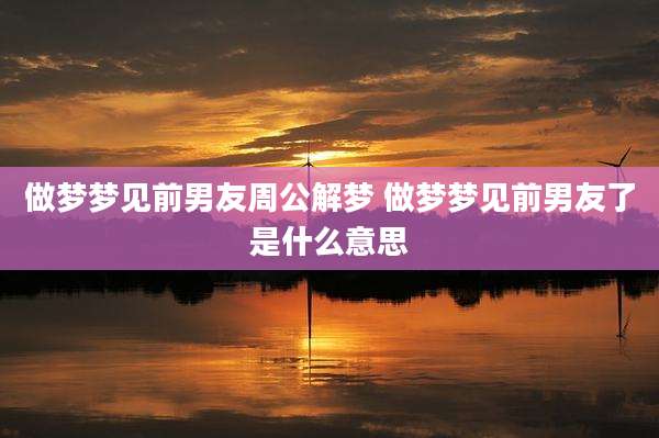 做梦梦见前男友周公解梦 做梦梦见前男友了是什么意思