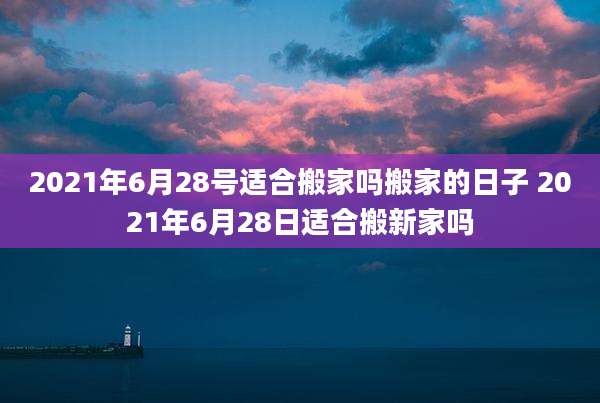 2021年6月28号适合搬家吗搬家的日子 2021年6月28日适合搬新家吗