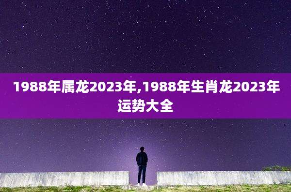 1988年属龙2023年,1988年生肖龙2023年运势大全